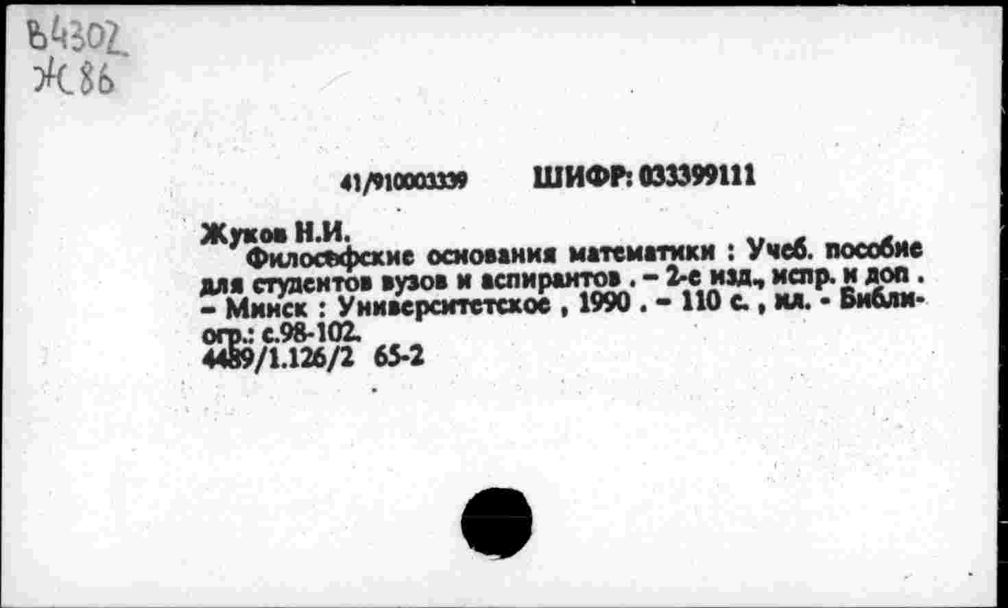 ﻿41/910003»» ШИФР: 033399111
Жуков Н.И.
Философские основания математики : Учеб, пособие для студентов вузов и аспирантов . - 2-е изд, ислр. и доп . - Минск : Университетское , 1990 . - НО с., мл. • Би&ли-огр.: с.98-102.
4489/1.126/2 65-2